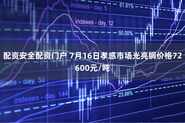 配资安全配资门户 7月16日孝感市场光亮铜价格72600元/吨