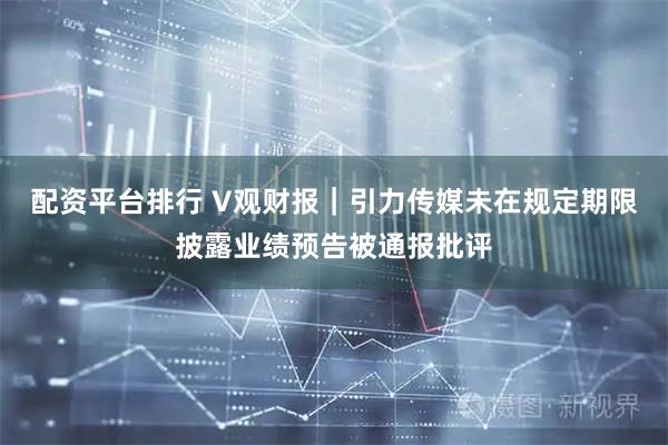 配资平台排行 V观财报｜引力传媒未在规定期限披露业绩预告被通报批评