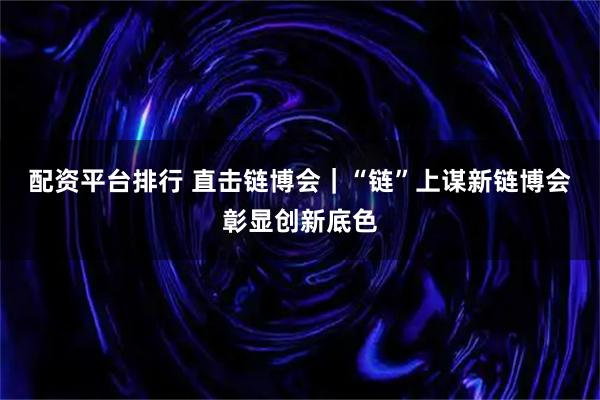 配资平台排行 直击链博会｜“链”上谋新　链博会彰显创新底色