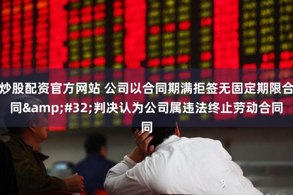 炒股配资官方网站 公司以合同期满拒签无固定期限合同&#32;判决认为公司属违法终止劳动合同