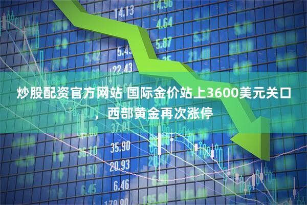 炒股配资官方网站 国际金价站上3600美元关口，西部黄金再次涨停