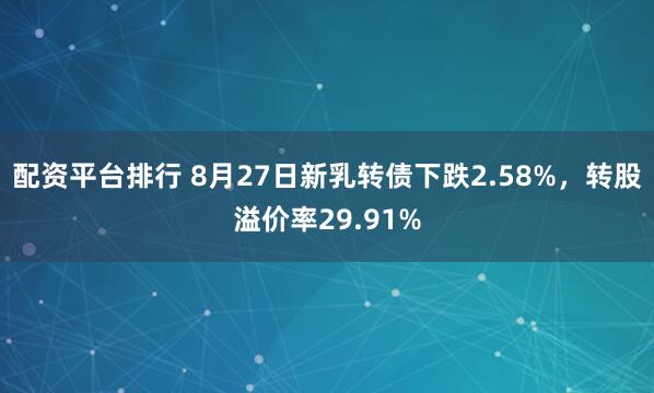 配资平台排行 8月27日新乳转债下跌2.58%，转股溢价率29.91%