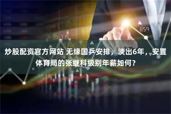 炒股配资官方网站 无缘国乒安排，淡出6年，安置体育局的张继科级别年薪如何？