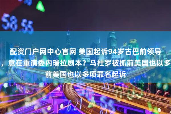 配资门户网中心官网 美国起诉94岁古巴前领导人卡斯特罗，意在重演委内瑞拉剧本？马杜罗被抓前美国也以多项罪名起诉